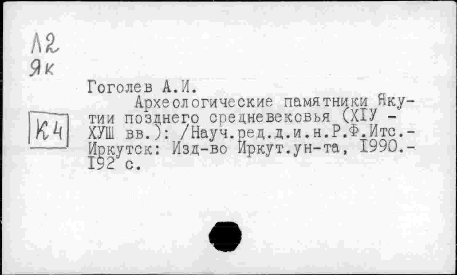 ﻿Л2. Як
№
Гоголев А.И.
Археологические памятники Якутии позднего средневековья (ХІУ -ХУШ вв.): /Науч.ред.д.и.н.Р.Ф.Итс.-MgKyTCK: Изд-во Иркут.ун-та, 1990.-